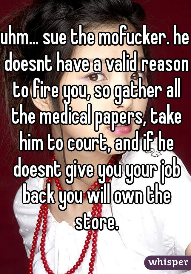 uhm... sue the mofucker. he doesnt have a valid reason to fire you, so gather all the medical papers, take him to court, and if he doesnt give you your job back you will own the store.