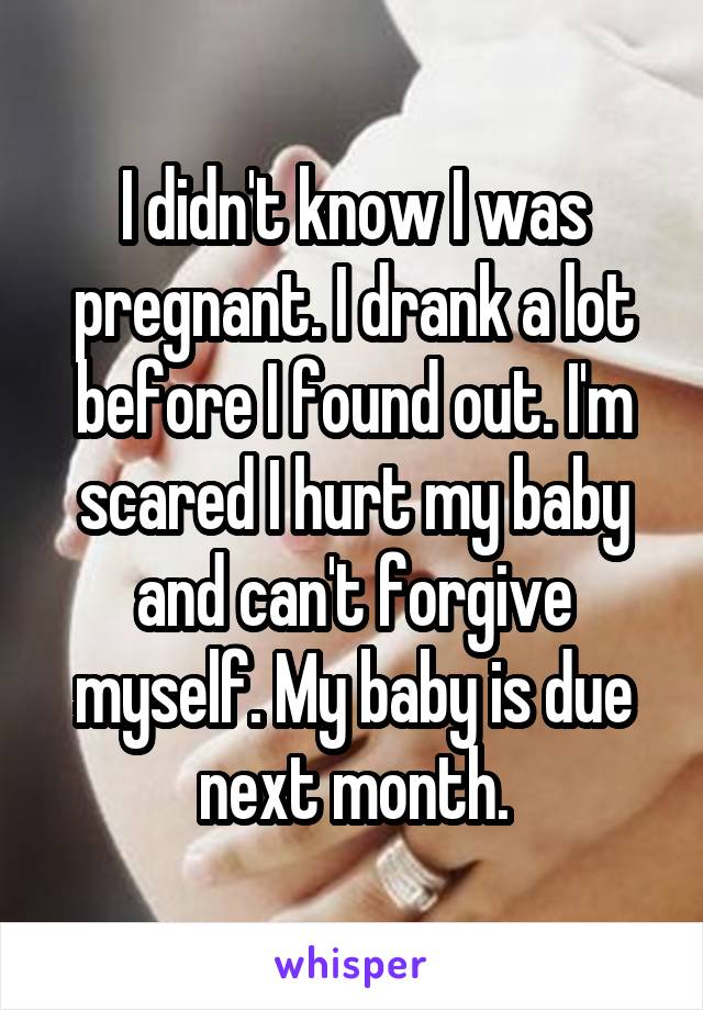I didn't know I was pregnant. I drank a lot before I found out. I'm scared I hurt my baby and can't forgive myself. My baby is due next month.