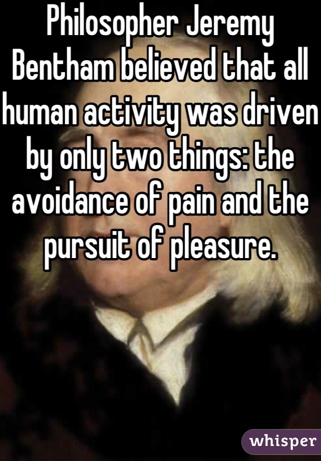 Philosopher Jeremy Bentham believed that all human activity was driven by only two things: the avoidance of pain and the pursuit of pleasure.