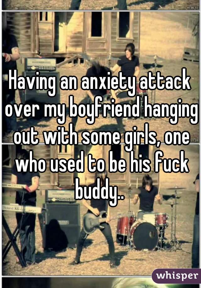 Having an anxiety attack over my boyfriend hanging out with some girls, one who used to be his fuck buddy.. 