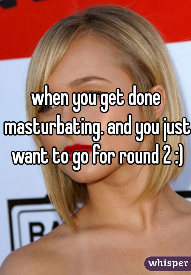 when you get done masturbating. and you just want to go for round 2 :)