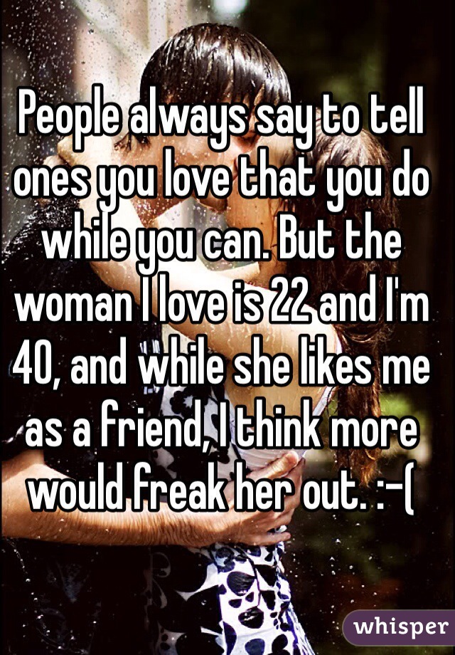 People always say to tell ones you love that you do while you can. But the woman I love is 22 and I'm 40, and while she likes me as a friend, I think more would freak her out. :-(