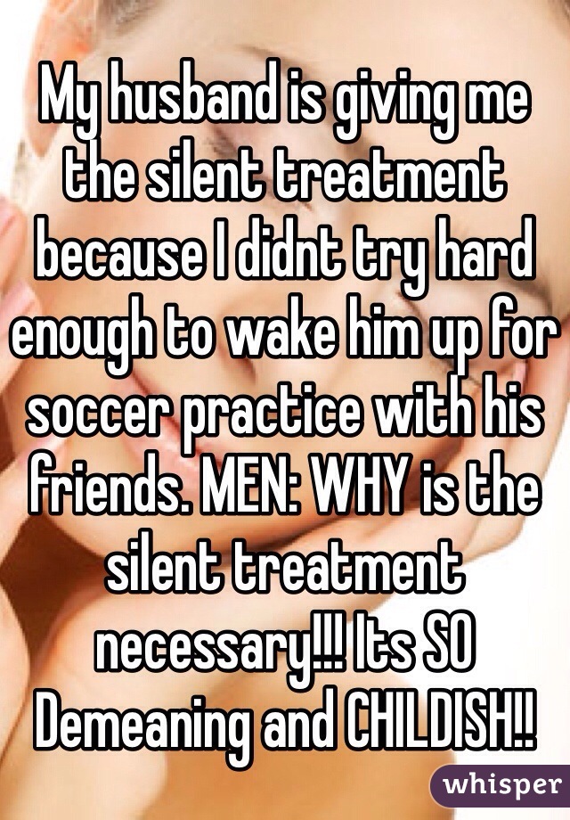 My husband is giving me the silent treatment because I didnt try hard enough to wake him up for soccer practice with his friends. MEN: WHY is the silent treatment necessary!!! Its SO Demeaning and CHILDISH!!