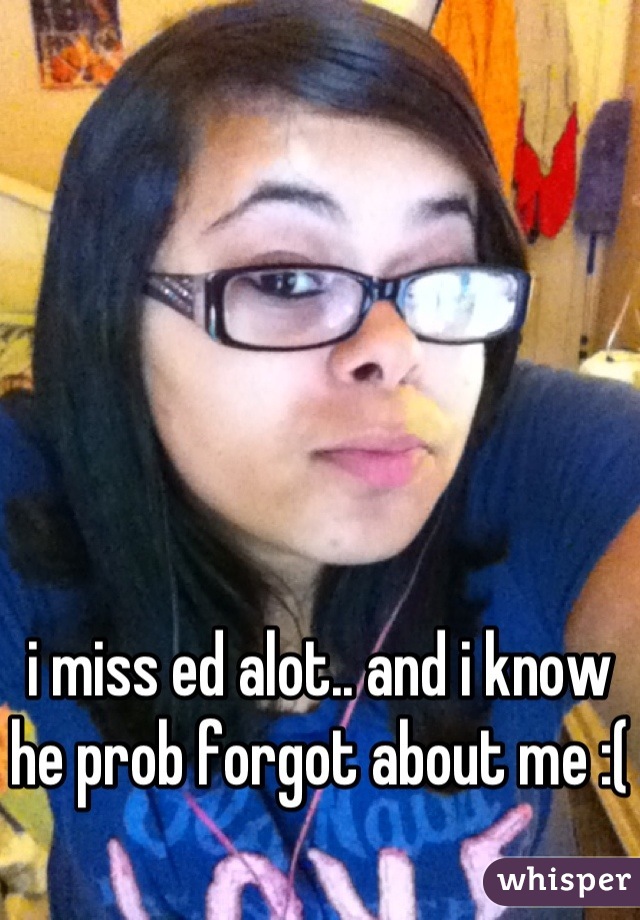 i miss ed alot.. and i know he prob forgot about me :(