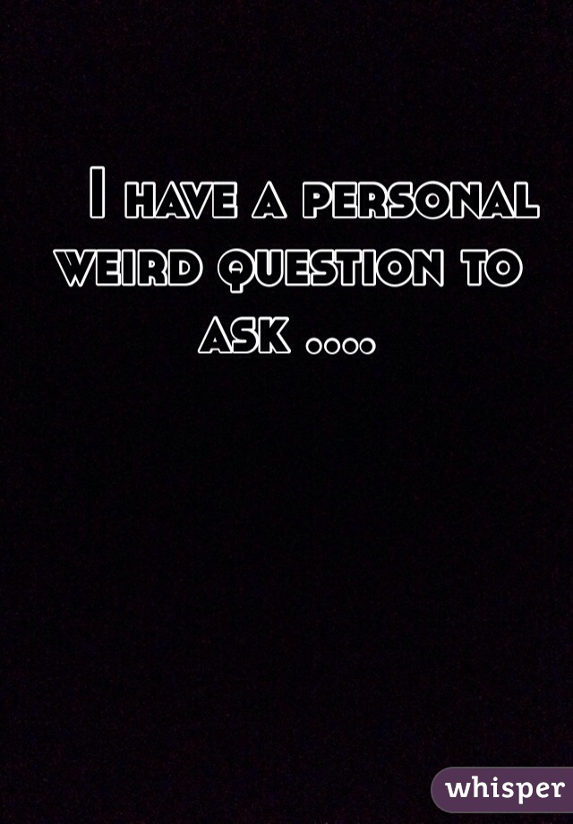    I have a personal weird question to ask ....