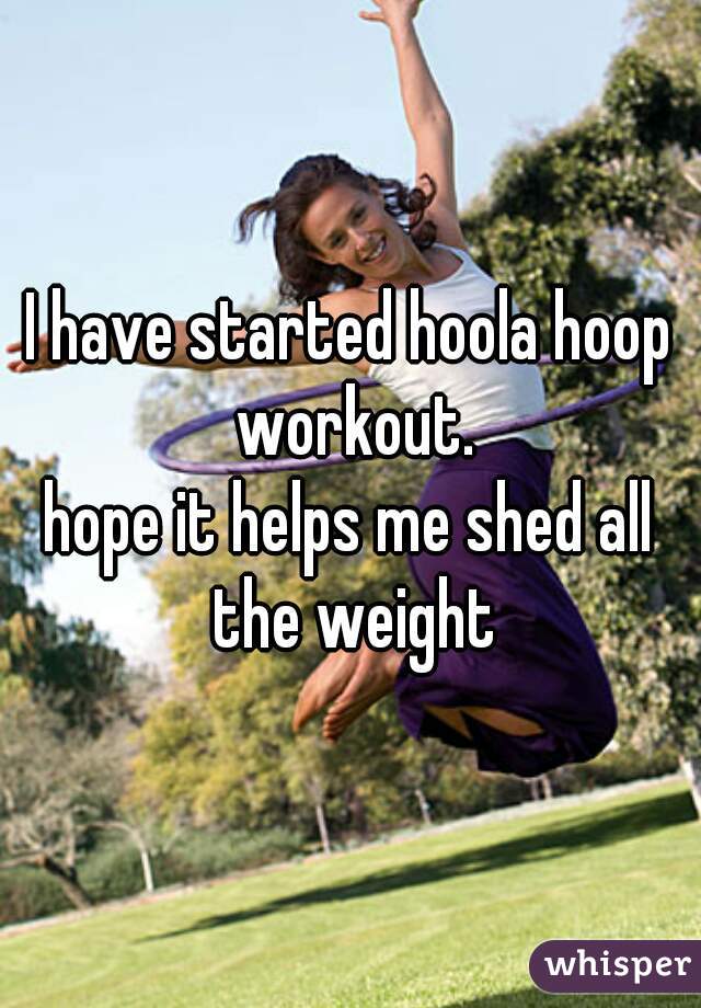 I have started hoola hoop workout.
hope it helps me shed all the weight