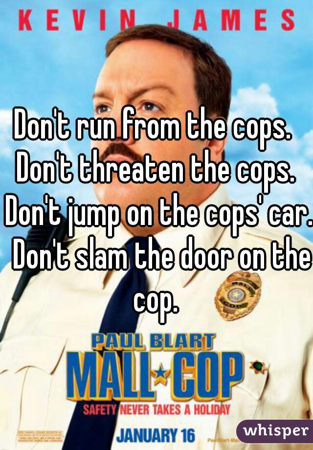 Don't run from the cops.  Don't threaten the cops.  Don't jump on the cops' car.  Don't slam the door on the cop. 