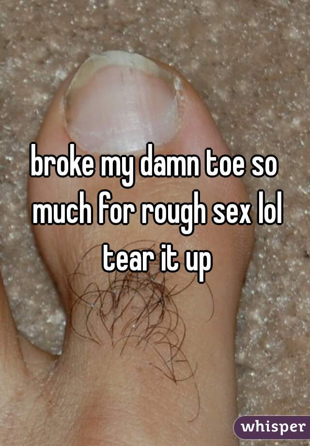 broke my damn toe so much for rough sex lol tear it up