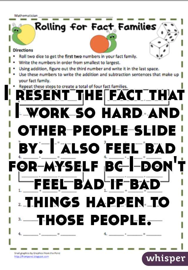 I resent the fact that I work so hard and other people slide by. I also feel bad for myself bc I don't feel bad if bad things happen to those people. 