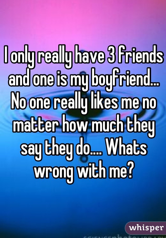 I only really have 3 friends and one is my boyfriend... No one really likes me no matter how much they say they do.... Whats wrong with me?