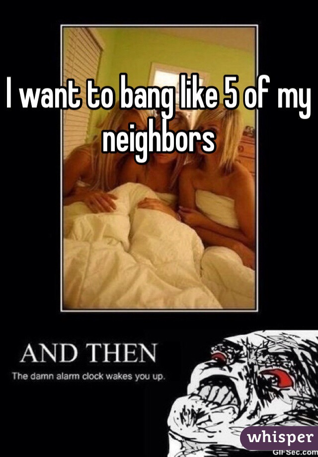 I want to bang like 5 of my neighbors 