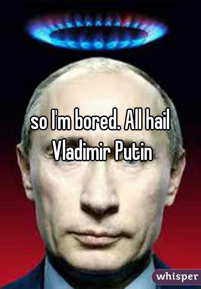so I'm bored. All hail Vladimir Putin