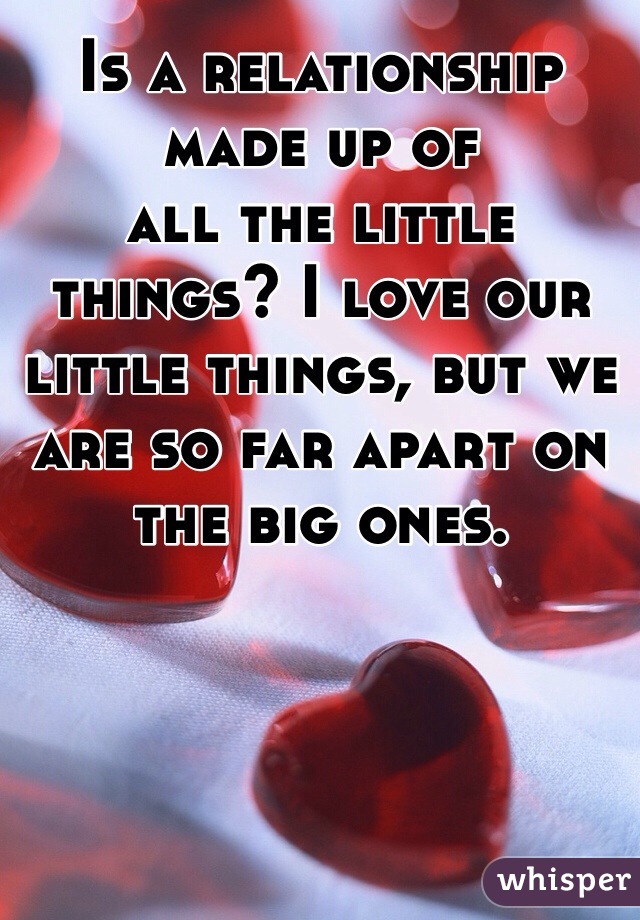 Is a relationship made up of
all the little things? I love our little things, but we are so far apart on the big ones. 