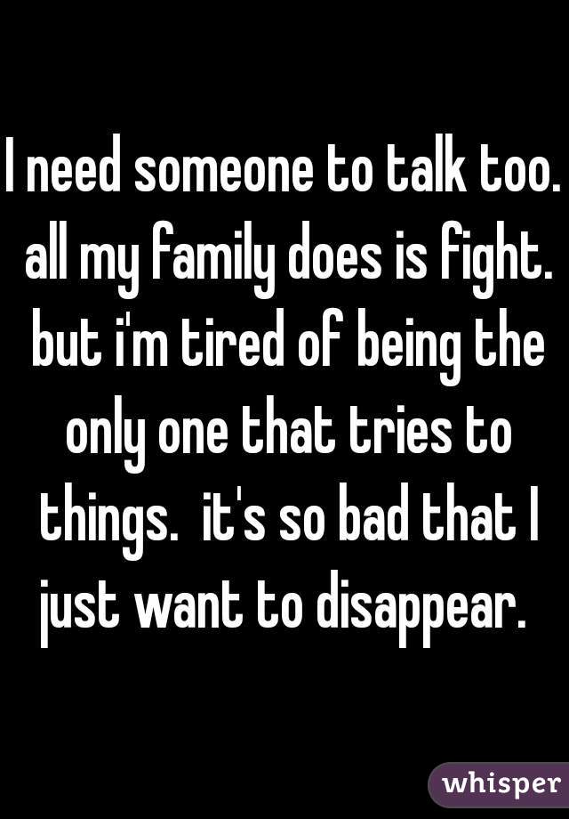 I need someone to talk too. all my family does is fight. but i'm tired of being the only one that tries to things.  it's so bad that I just want to disappear. 