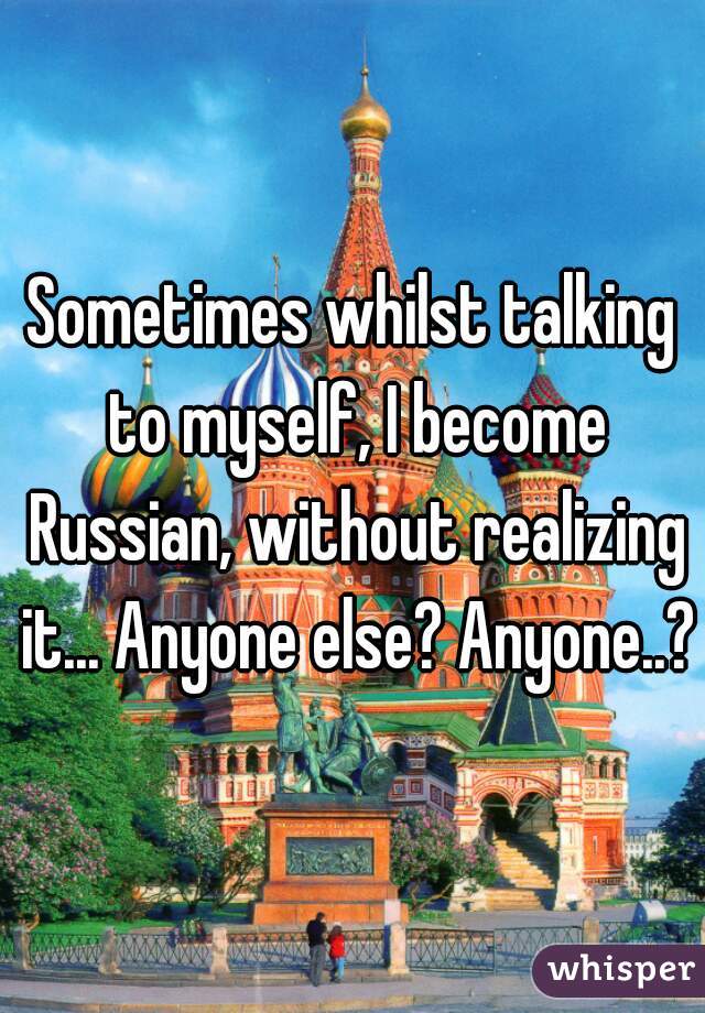 Sometimes whilst talking to myself, I become Russian, without realizing it... Anyone else? Anyone..?