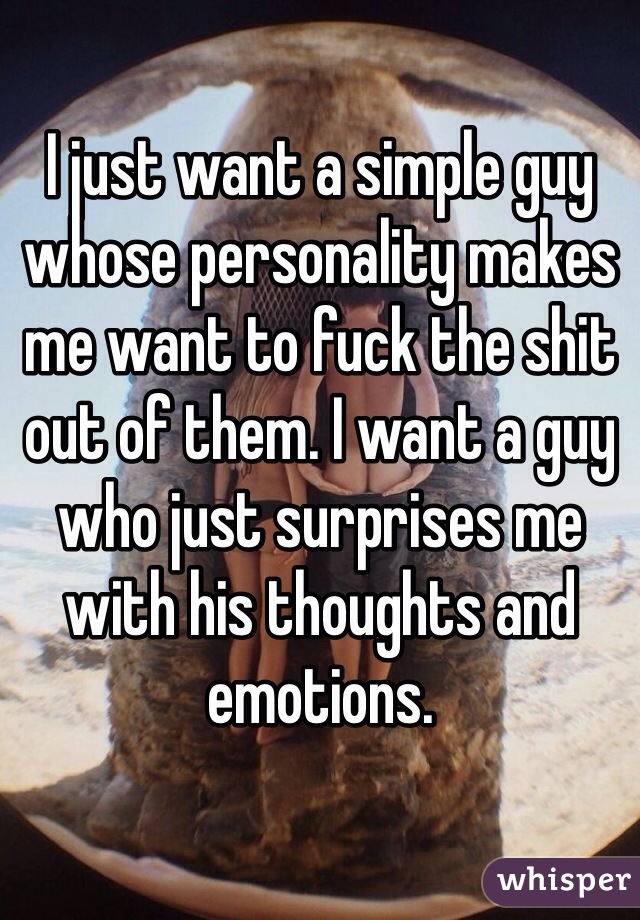 I just want a simple guy whose personality makes me want to fuck the shit out of them. I want a guy who just surprises me with his thoughts and emotions. 