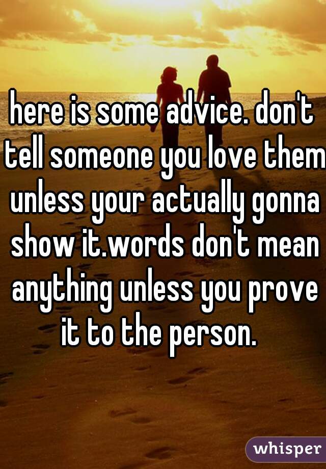 here is some advice. don't tell someone you love them unless your actually gonna show it.words don't mean anything unless you prove it to the person.  