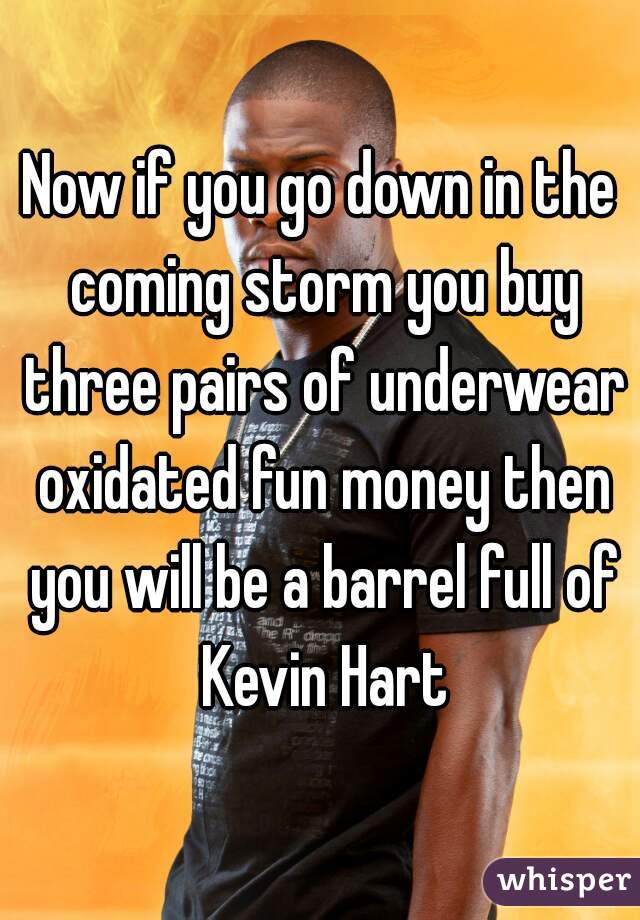 Now if you go down in the coming storm you buy three pairs of underwear oxidated fun money then you will be a barrel full of Kevin Hart