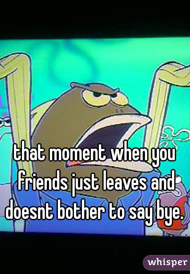 that moment when you friends just leaves and doesnt bother to say bye. 