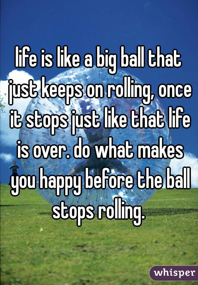 life is like a big ball that just keeps on rolling, once it stops just like that life is over. do what makes you happy before the ball stops rolling. 