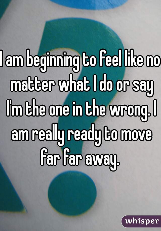 I am beginning to feel like no matter what I do or say I'm the one in the wrong. I am really ready to move far far away. 