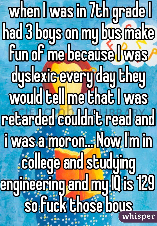  when I was in 7th grade I had 3 boys on my bus make fun of me because I was dyslexic every day they would tell me that I was retarded couldn't read and i was a moron... Now I'm in college and studying engineering and my IQ is 129 so fuck those boys 