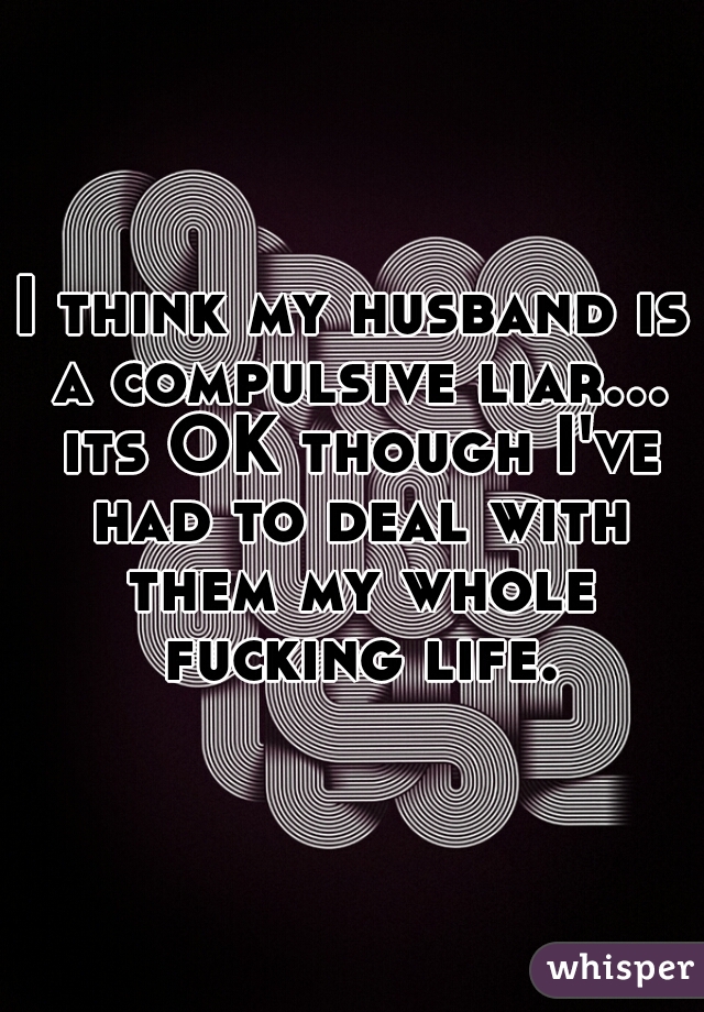 I think my husband is a compulsive liar... its OK though I've had to deal with them my whole fucking life.