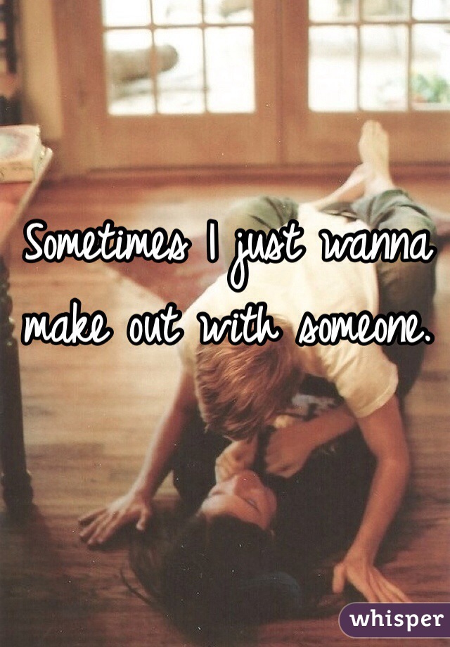 Sometimes I just wanna make out with someone. 
