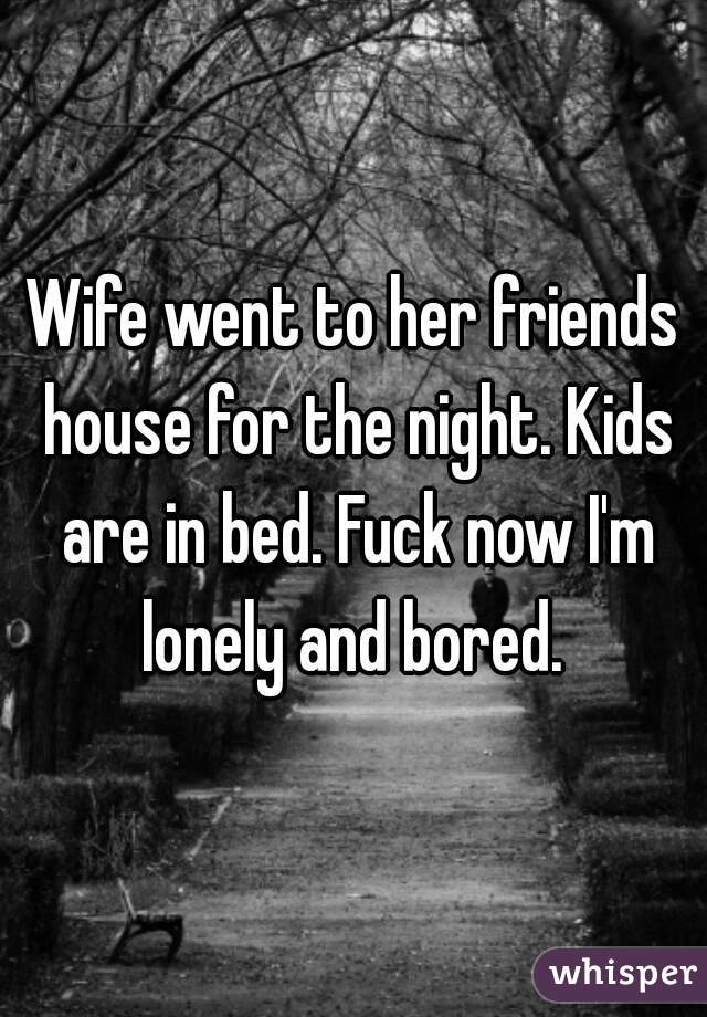 Wife went to her friends house for the night. Kids are in bed. Fuck now I'm lonely and bored. 