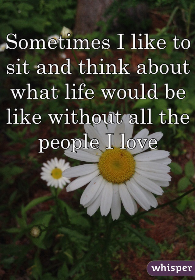 Sometimes I like to sit and think about what life would be like without all the people I love