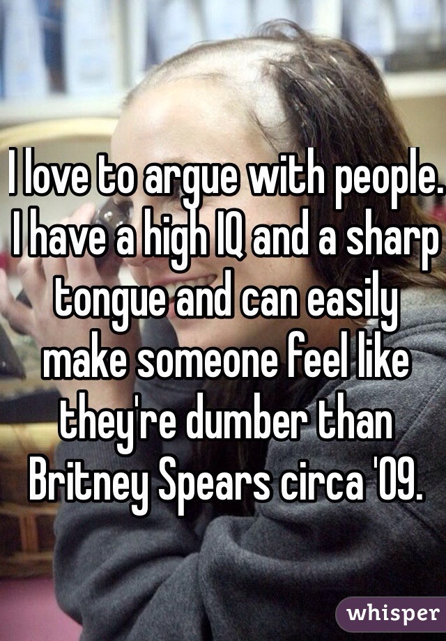 I love to argue with people. I have a high IQ and a sharp tongue and can easily make someone feel like they're dumber than Britney Spears circa '09. 