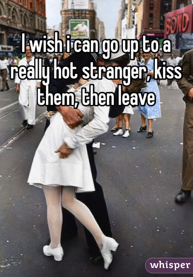 I wish i can go up to a really hot stranger, kiss them, then leave