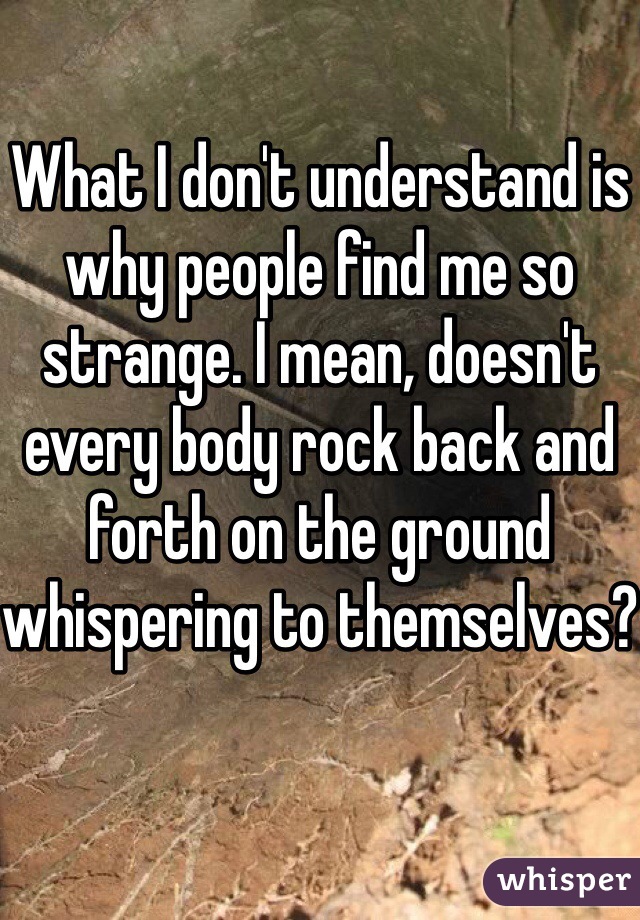 What I don't understand is why people find me so strange. I mean, doesn't every body rock back and forth on the ground whispering to themselves?