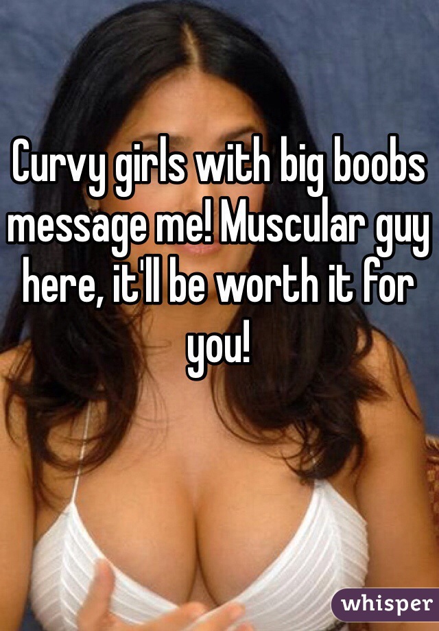 Curvy girls with big boobs message me! Muscular guy here, it'll be worth it for you!