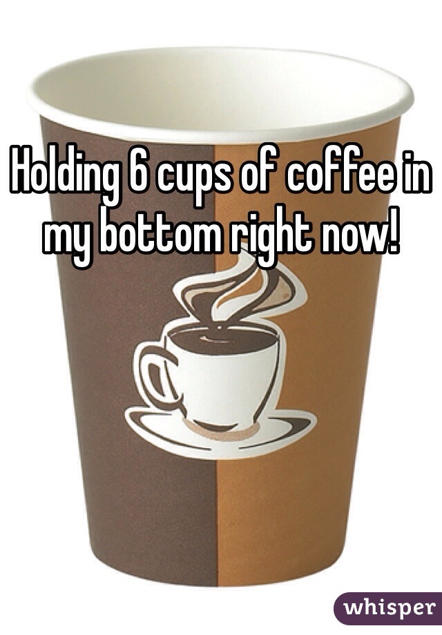 Holding 6 cups of coffee in my bottom right now! 