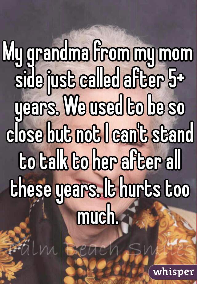 My grandma from my mom side just called after 5+ years. We used to be so close but not I can't stand to talk to her after all these years. It hurts too much. 