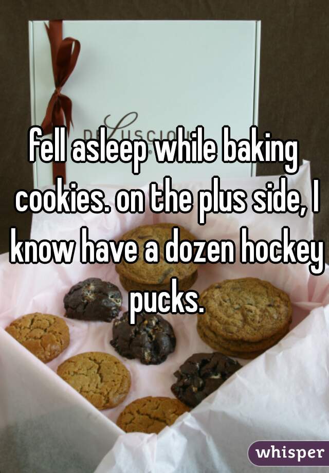 fell asleep while baking cookies. on the plus side, I know have a dozen hockey pucks.