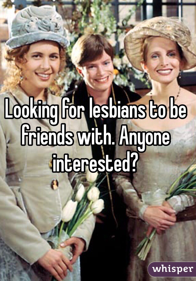 Looking for lesbians to be friends with. Anyone interested?