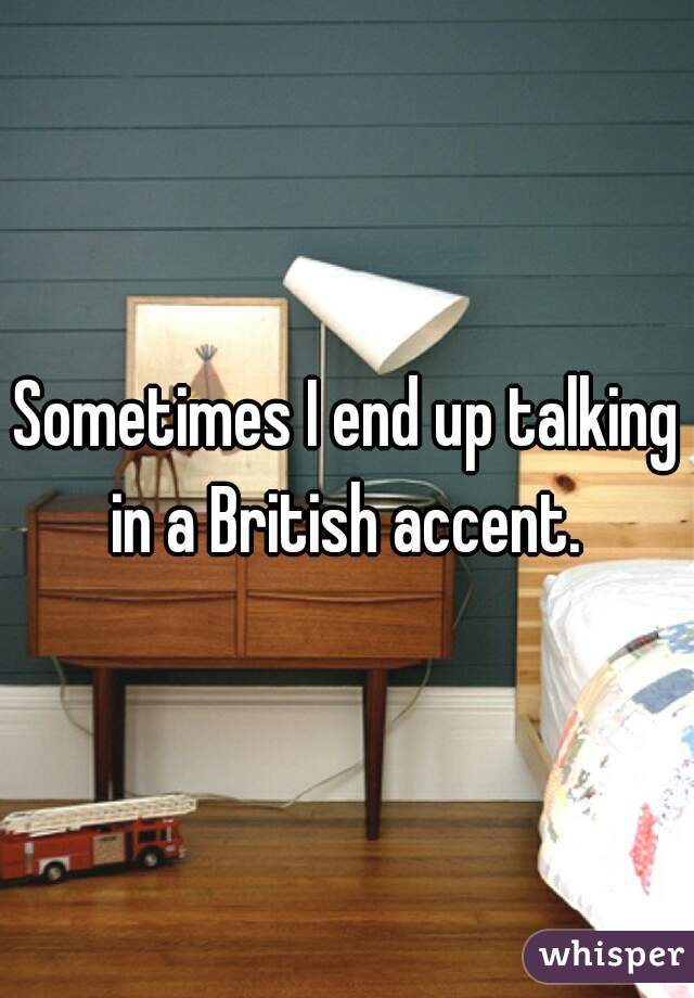 Sometimes I end up talking in a British accent. 