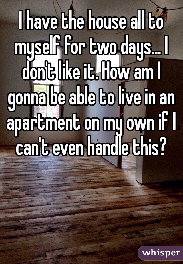 I have the house all to myself for two days... I don't like it. How am I gonna be able to live in an apartment on my own if I can't even handle this?