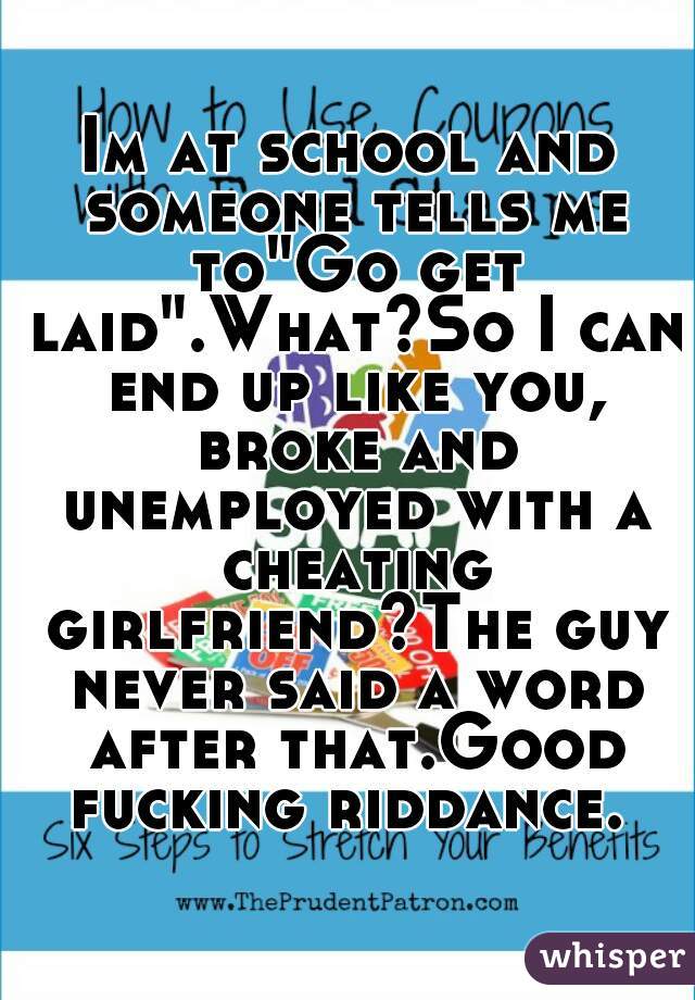 Im at school and someone tells me to"Go get laid".What?So I can end up like you, broke and unemployed with a cheating girlfriend?The guy never said a word after that.Good fucking riddance. 