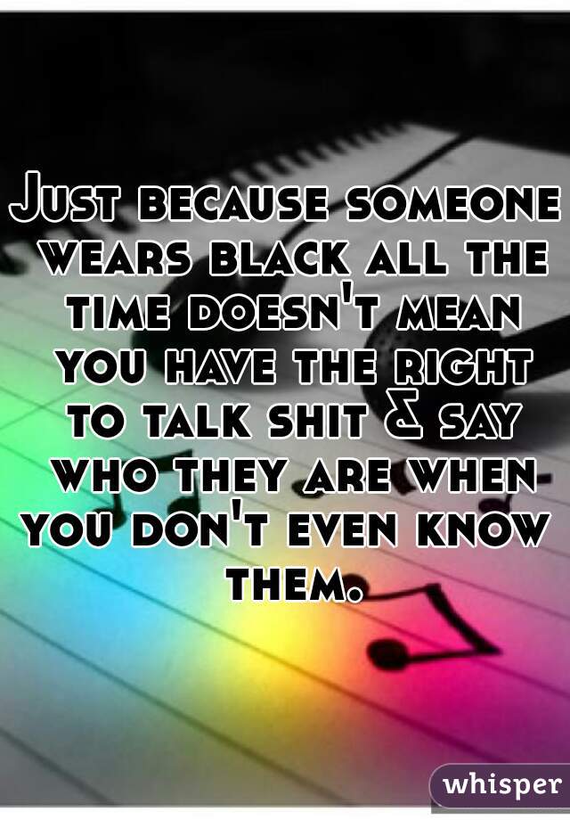 Just because someone wears black all the time doesn't mean you have the right to talk shit & say who they are when you don't even know  them.