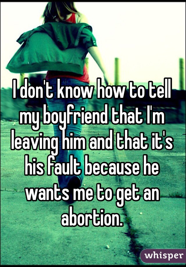 I don't know how to tell my boyfriend that I'm leaving him and that it's his fault because he wants me to get an abortion. 