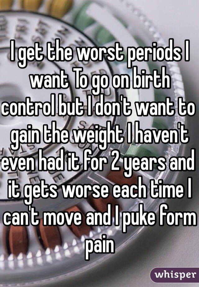 I get the worst periods I want To go on birth control but I don't want to gain the weight I haven't even had it for 2 years and it gets worse each time I can't move and I puke form pain