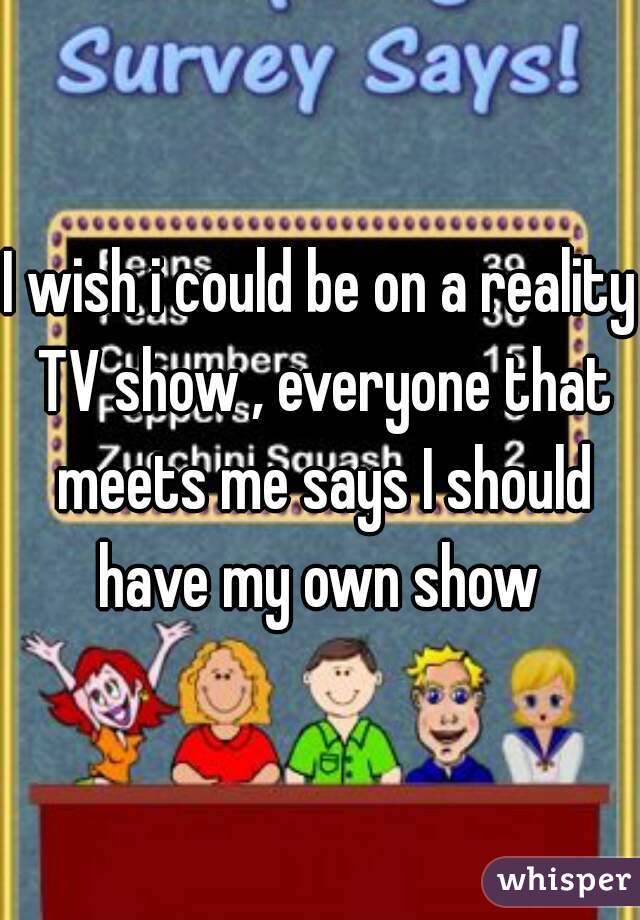 I wish i could be on a reality TV show , everyone that meets me says I should have my own show 