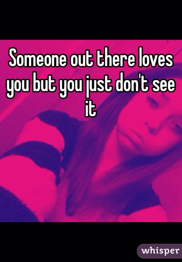 Someone out there loves you but you just don't see it 