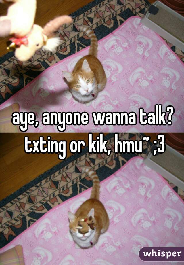 aye, anyone wanna talk? txting or kik, hmu~ ;3