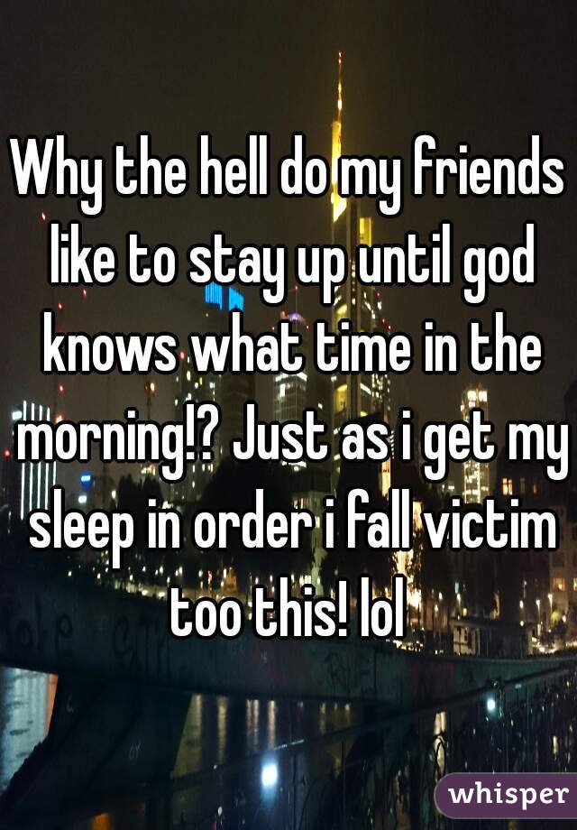 Why the hell do my friends like to stay up until god knows what time in the morning!? Just as i get my sleep in order i fall victim too this! lol 