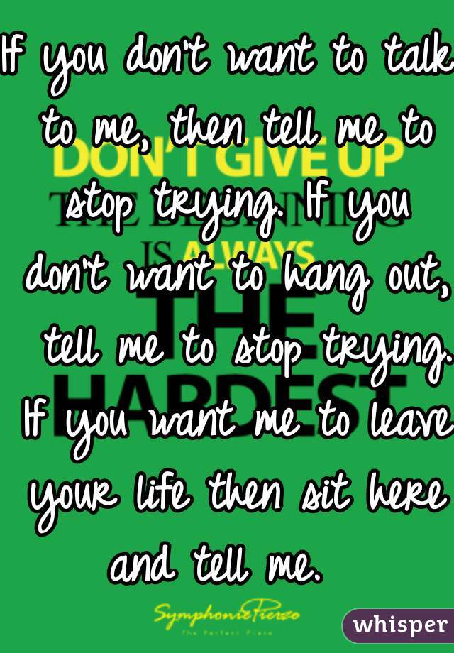 If you don't want to talk to me, then tell me to stop trying. If you don't want to hang out,  tell me to stop trying. If you want me to leave your life then sit here and tell me.  