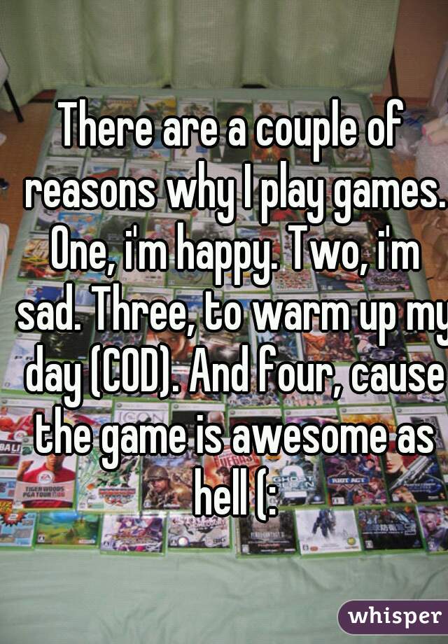 There are a couple of reasons why I play games. One, i'm happy. Two, i'm sad. Three, to warm up my day (COD). And four, cause the game is awesome as hell (: